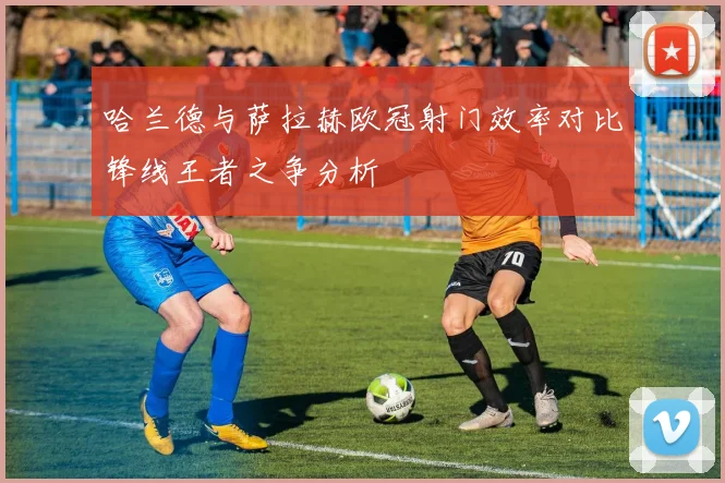 哈兰德与萨拉赫欧冠射门效率对比锋线王者之争分析