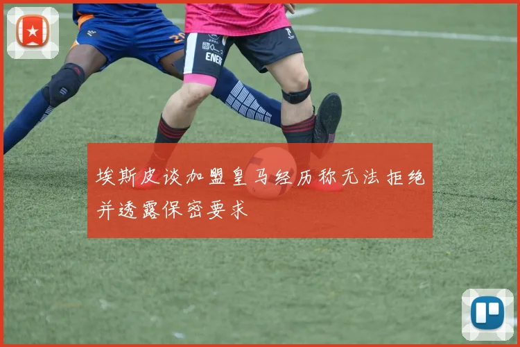 埃斯皮谈加盟皇马经历称无法拒绝并透露保密要求
